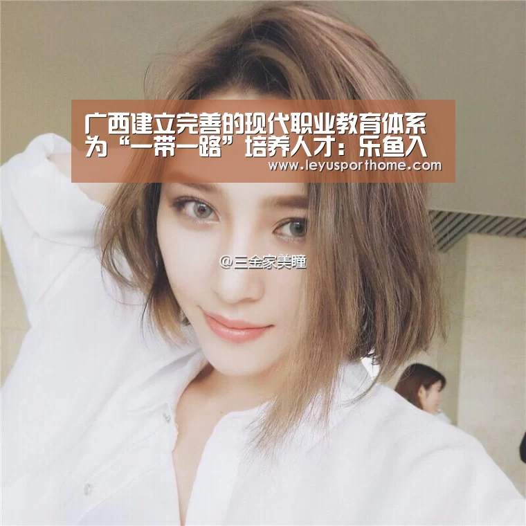 广西建立完善的现代职业教育体系 为“一带一路”培养人才:乐鱼入口(图1) 乐鱼官网